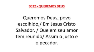 0022 - QUEREMOS DEUS
Queremos Deus, povo
escolhido,/ Em Jesus Cristo
Salvador, / Que em seu amor
tem reunido/ Assim o justo e
o pecador.
 