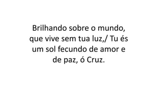 Brilhando sobre o mundo,
que vive sem tua luz,/ Tu és
um sol fecundo de amor e
de paz, ó Cruz.
 