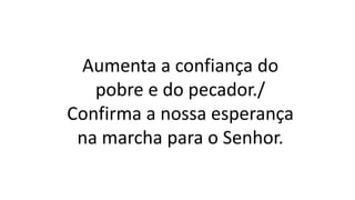 Aumenta a confiança do
pobre e do pecador./
Confirma a nossa esperança
na marcha para o Senhor.
 