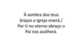 À sombra dos teus
braços a Igreja viverá./
Por ti no eterno abraço o
Pai nos acolherá.
 