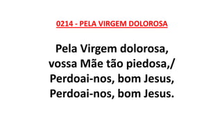 0214 - PELA VIRGEM DOLOROSA
Pela Virgem dolorosa,
vossa Mãe tão piedosa,/
Perdoai-nos, bom Jesus,
Perdoai-nos, bom Jesus.
 