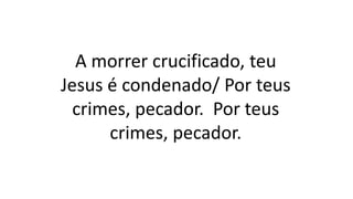 A morrer crucificado, teu
Jesus é condenado/ Por teus
crimes, pecador. Por teus
crimes, pecador.
 