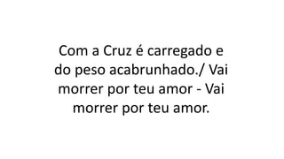 Com a Cruz é carregado e
do peso acabrunhado./ Vai
morrer por teu amor - Vai
morrer por teu amor.
 
