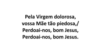 Pela Virgem dolorosa,
vossa Mãe tão piedosa,/
Perdoai-nos, bom Jesus,
Perdoai-nos, bom Jesus.
 