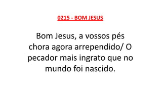 0215 - BOM JESUS
Bom Jesus, a vossos pés
chora agora arrependido/ O
pecador mais ingrato que no
mundo foi nascido.
 