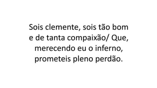 Sois clemente, sois tão bom
e de tanta compaixão/ Que,
merecendo eu o inferno,
prometeis pleno perdão.
 