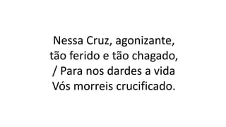 Nessa Cruz, agonizante,
tão ferido e tão chagado,
/ Para nos dardes a vida
Vós morreis crucificado.
 