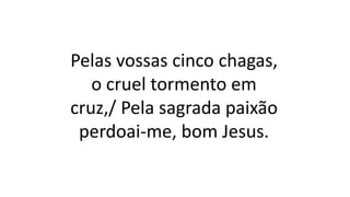 Pelas vossas cinco chagas,
o cruel tormento em
cruz,/ Pela sagrada paixão
perdoai-me, bom Jesus.
 