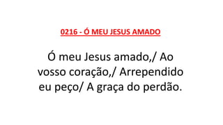 0216 - Ó MEU JESUS AMADO
Ó meu Jesus amado,/ Ao
vosso coração,/ Arrependido
eu peço/ A graça do perdão.
 