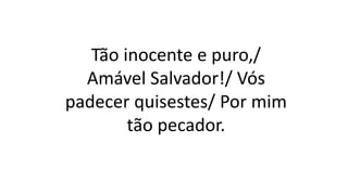 Tão inocente e puro,/
Amável Salvador!/ Vós
padecer quisestes/ Por mim
tão pecador.
 