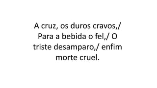 A cruz, os duros cravos,/
Para a bebida o fel,/ O
triste desamparo,/ enfim
morte cruel.
 