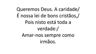 Queremos Deus. A caridade/
É nossa lei de bons cristãos,/
Pois nisto está toda a
verdade:/
Amar-nos sempre como
irmãos.
 
