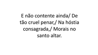 E não contente ainda/ De
tão cruel penar,/ Na hóstia
consagrada,/ Morais no
santo altar.
 