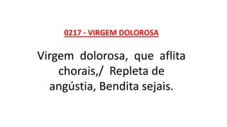 0217 - VIRGEM DOLOROSA
Virgem dolorosa, que aflita
chorais,/ Repleta de
angústia, Bendita sejais.
 