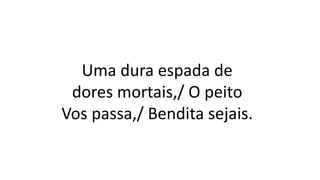 Uma dura espada de
dores mortais,/ O peito
Vos passa,/ Bendita sejais.
 
