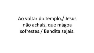 Ao voltar do templo,/ Jesus
não achais, que mágoa
sofrestes./ Bendita sejais.
 