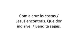 Com a cruz às costas,/
Jesus encontrais. Que dor
indizível./ Bendita sejais.
 