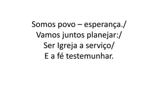 Somos povo – esperança./
Vamos juntos planejar:/
Ser Igreja a serviço/
E a fé testemunhar.
 