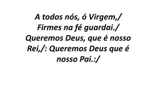 A todos nós, ó Virgem,/
Firmes na fé guardai./
Queremos Deus, que é nosso
Rei,/: Queremos Deus que é
nosso Pai.:/
 