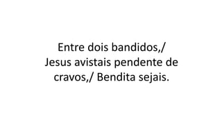 Entre dois bandidos,/
Jesus avistais pendente de
cravos,/ Bendita sejais.
 