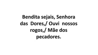 Bendita sejais, Senhora
das Dores,/ Ouvi nossos
rogos,/ Mãe dos
pecadores.
 