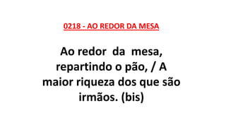 0218 - AO REDOR DA MESA
Ao redor da mesa,
repartindo o pão, / A
maior riqueza dos que são
irmãos. (bis)
 
