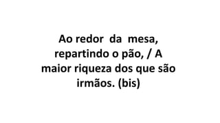 Ao redor da mesa,
repartindo o pão, / A
maior riqueza dos que são
irmãos. (bis)
 