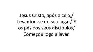Jesus Cristo, após a ceia,/
Levantou-se do seu lugar/ E
os pés dos seus discípulos/
Começou logo a lavar.
 