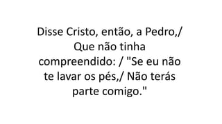Disse Cristo, então, a Pedro,/
Que não tinha
compreendido: / "Se eu não
te lavar os pés,/ Não terás
parte comigo."
 