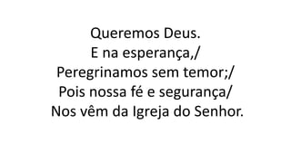Queremos Deus.
E na esperança,/
Peregrinamos sem temor;/
Pois nossa fé e segurança/
Nos vêm da Igreja do Senhor.
 