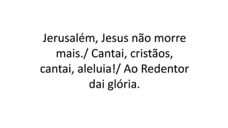 Jerusalém, Jesus não morre
mais./ Cantai, cristãos,
cantai, aleluia!/ Ao Redentor
dai glória.
 