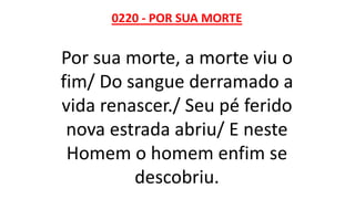 0220 - POR SUA MORTE
Por sua morte, a morte viu o
fim/ Do sangue derramado a
vida renascer./ Seu pé ferido
nova estrada abriu/ E neste
Homem o homem enfim se
descobriu.
 