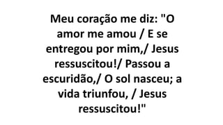 Meu coração me diz: "O
amor me amou / E se
entregou por mim,/ Jesus
ressuscitou!/ Passou a
escuridão,/ O sol nasceu; a
vida triunfou, / Jesus
ressuscitou!"
 