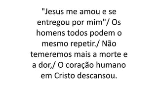 "Jesus me amou e se
entregou por mim"/ Os
homens todos podem o
mesmo repetir./ Não
temeremos mais a morte e
a dor,/ O coração humano
em Cristo descansou.
 