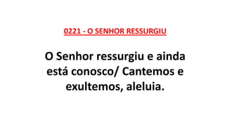 0221 - O SENHOR RESSURGIU
O Senhor ressurgiu e ainda
está conosco/ Cantemos e
exultemos, aleluia.
 