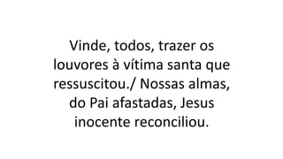 Vinde, todos, trazer os
louvores à vítima santa que
ressuscitou./ Nossas almas,
do Pai afastadas, Jesus
inocente reconciliou.
 