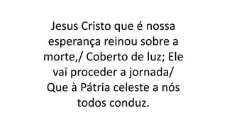 Jesus Cristo que é nossa
esperança reinou sobre a
morte,/ Coberto de luz; Ele
vai proceder a jornada/
Que à Pátria celeste a nós
todos conduz.
 
