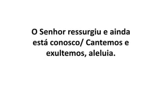 O Senhor ressurgiu e ainda
está conosco/ Cantemos e
exultemos, aleluia.
 