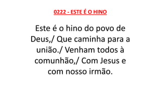 0222 - ESTE É O HINO
Este é o hino do povo de
Deus,/ Que caminha para a
união./ Venham todos à
comunhão,/ Com Jesus e
com nosso irmão.
 