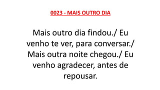 0023 - MAIS OUTRO DIA
Mais outro dia findou./ Eu
venho te ver, para conversar./
Mais outra noite chegou./ Eu
venho agradecer, antes de
repousar.
 