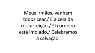 Meus irmãos, venham
todos cear,/ É a ceia da
ressurreição./ O cordeiro
está imolado,/ Celebramos
a salvação.
 