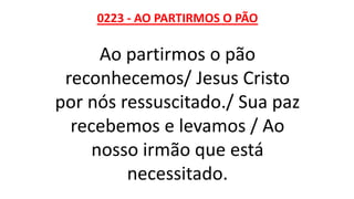 0223 - AO PARTIRMOS O PÃO
Ao partirmos o pão
reconhecemos/ Jesus Cristo
por nós ressuscitado./ Sua paz
recebemos e levamos / Ao
nosso irmão que está
necessitado.
 