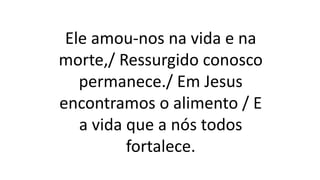 Ele amou-nos na vida e na
morte,/ Ressurgido conosco
permanece./ Em Jesus
encontramos o alimento / E
a vida que a nós todos
fortalece.
 