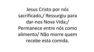 Jesus Cristo por nós
sacrificado,/ Ressurgiu para
dar-nos Nova Vida;/
Permanece entre nós como
alimento/ Não morre quem
recebe esta comida.
 