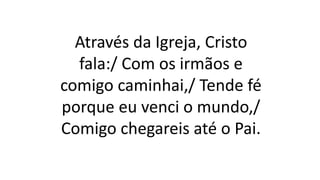 Através da Igreja, Cristo
fala:/ Com os irmãos e
comigo caminhai,/ Tende fé
porque eu venci o mundo,/
Comigo chegareis até o Pai.
 