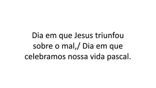 Dia em que Jesus triunfou
sobre o mal,/ Dia em que
celebramos nossa vida pascal.
 