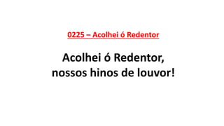 0225 – Acolhei ó Redentor
Acolhei ó Redentor,
nossos hinos de louvor!
 