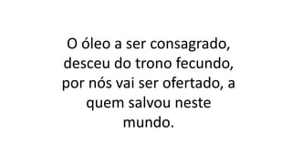O óleo a ser consagrado,
desceu do trono fecundo,
por nós vai ser ofertado, a
quem salvou neste
mundo.
 