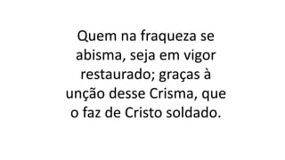 Quem na fraqueza se
abisma, seja em vigor
restaurado; graças à
unção desse Crisma, que
o faz de Cristo soldado.
 