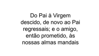 Do Pai à Virgem
descido, de novo ao Pai
regressais; e o amigo,
então prometido, às
nossas almas mandais
 